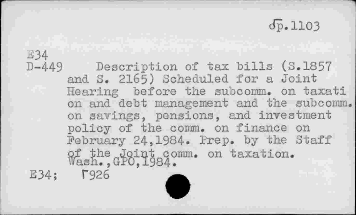 ﻿dp.1103
E34 D-449
Description of tax bills (8.1857 and S. 2165) Scheduled for a Joint Hearing before the subcomm. on taxati on and debt management and the subcomm, on savings, pensions, and investment policy of the comm, on finance on February 24,1984. Prep, by the Staff
E34;
on taxation.